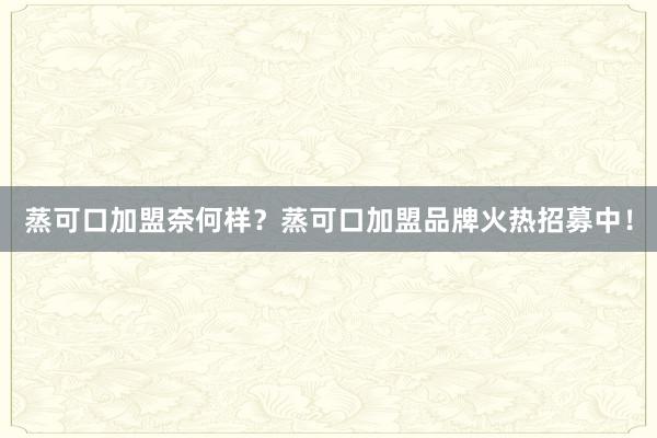 蒸可口加盟奈何样？蒸可口加盟品牌火热招募中！